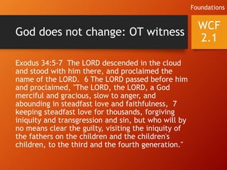 God does not change: OT witness
Exodus 34:5-7 The LORD descended in the cloud
and stood with him there, and proclaimed the
name of the LORD. 6 The LORD passed before him
and proclaimed, "The LORD, the LORD, a God
merciful and gracious, slow to anger, and
abounding in steadfast love and faithfulness, 7
keeping steadfast love for thousands, forgiving
iniquity and transgression and sin, but who will by
no means clear the guilty, visiting the iniquity of
the fathers on the children and the children's
children, to the third and the fourth generation."
WCF
2.1
Foundations
 