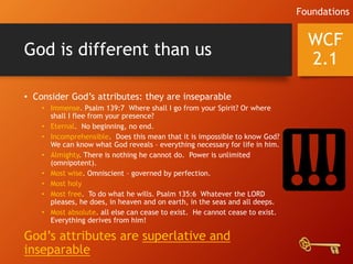 God is different than us
• Consider God’s attributes: they are inseparable
• Immense. Psalm 139:7 Where shall I go from your Spirit? Or where
shall I flee from your presence?
• Eternal. No beginning, no end.
• Incomprehensible. Does this mean that it is impossible to know God?
We can know what God reveals – everything necessary for life in him.
• Almighty. There is nothing he cannot do. Power is unlimited
(omnipotent).
• Most wise. Omniscient – governed by perfection.
• Most holy
• Most free. To do what he wills. Psalm 135:6 Whatever the LORD
pleases, he does, in heaven and on earth, in the seas and all deeps.
• Most absolute. all else can cease to exist. He cannot cease to exist.
Everything derives from him!
God’s attributes are superlative and
inseparable
WCF
2.1
Foundations
 
