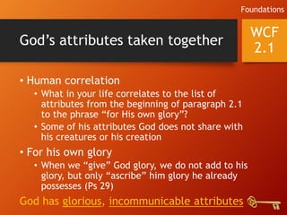 God’s attributes taken together
• Human correlation
• What in your life correlates to the list of
attributes from the beginning of paragraph 2.1
to the phrase “for His own glory”?
• Some of his attributes God does not share with
his creatures or his creation
• For his own glory
• When we “give” God glory, we do not add to his
glory, but only “ascribe” him glory he already
possesses (Ps 29)
God has glorious, incommunicable attributes
WCF
2.1
Foundations
 