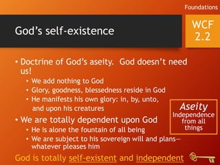 God’s self-existence
• Doctrine of God’s aseity. God doesn’t need
us!
• We add nothing to God
• Glory, goodness, blessedness reside in God
• He manifests his own glory: in, by, unto,
and upon his creatures
• We are totally dependent upon God
• He is alone the fountain of all being
• We are subject to his sovereign will and plans—
whatever pleases him
God is totally self-existent and independent
WCF
2.2
Foundations
Aseity
Independence
from all
things
 