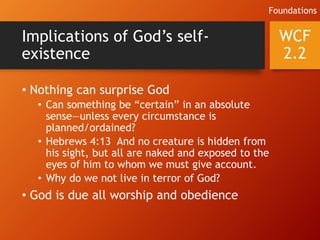 Implications of God’s self-
existence
• Nothing can surprise God
• Can something be “certain” in an absolute
sense—unless every circumstance is
planned/ordained?
• Hebrews 4:13 And no creature is hidden from
his sight, but all are naked and exposed to the
eyes of him to whom we must give account.
• Why do we not live in terror of God?
• God is due all worship and obedience
WCF
2.2
Foundations
 