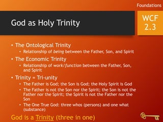 God as Holy Trinity
• The Ontological Trinity
• Relationship of being between the Father, Son, and Spirit
• The Economic Trinity
• Relationship of work/function between the Father, Son,
and Spirit
• Trinity = Tri-unity
• The Father is God; the Son is God; the Holy Spirit is God
• The Father is not the Son nor the Spirit; the Son is not the
Father nor the Spirit; the Spirit is not the Father nor the
Son
• The One True God: three whos (persons) and one what
(substance)
God is a Trinity (three in one)
WCF
2.3
Foundations
 