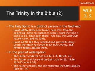 The Trinity in the Bible (2)
• The Holy Spirit is a distinct person in the Godhead
• Isaiah 48:16 Draw near to me, hear this: from the
beginning I have not spoken in secret, from the time it
came to be I have been there." And now the Lord GOD
has sent me, and his Spirit.
• Isaiah 63:10 But they rebelled and grieved his Holy
Spirit; therefore he turned to be their enemy, and
himself fought against them.
• In the plan of redemption
• The Father sends the Son (Jn 17:3, 8, 18, 21, 23)
• The Father and Son send the Spirit (Jn 14:26; 15:26;
16:5-15; Acts 2:33)
• The Father chooses; the Son redeems; the Spirit applies
(Eph 1:1-14)
WCF
2.3
Foundations
 
