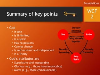 Summary of key points
• God
• Is One
• Is Unlimited
• Is a spirit
• Has no passions
• Cannot change
• Is self-existent and independent
• Is a Trinity
• God’s attributes are
• Superlative and inseparable
• Glorious (e.g., those incommunicable)
• Moral (e.g., those communicable)
WCF
2
Foundations
 