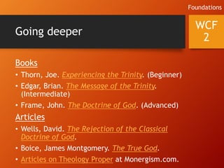 Going deeper
Books
• Thorn, Joe. Experiencing the Trinity. (Beginner)
• Edgar, Brian. The Message of the Trinity.
(Intermediate)
• Frame, John. The Doctrine of God. (Advanced)
Articles
• Wells, David. The Rejection of the Classical
Doctrine of God.
• Boice, James Montgomery. The True God.
• Articles on Theology Proper at Monergism.com.
WCF
2
Foundations
 