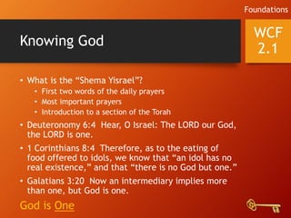 Knowing God
• What is the “Shema Yisrael”?
• First two words of the daily prayers
• Most important prayers
• Introduction to a section of the Torah
• Deuteronomy 6:4 Hear, O Israel: The LORD our God,
the LORD is one.
• 1 Corinthians 8:4 Therefore, as to the eating of
food offered to idols, we know that “an idol has no
real existence,” and that “there is no God but one.”
• Galatians 3:20 Now an intermediary implies more
than one, but God is one.
God is One
WCF
2.1
Foundations
 