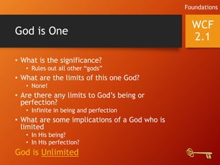God is One
• What is the significance?
• Rules out all other “gods”
• What are the limits of this one God?
• None!
• Are there any limits to God’s being or
perfection?
• Infinite in being and perfection
• What are some implications of a God who is
limited
• In His being?
• In His perfection?
God is Unlimited
WCF
2.1
Foundations
 
