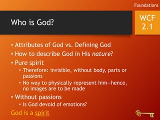 Who is God?
• Attributes of God vs. Defining God
• How to describe God in His nature?
• Pure spirit
• Therefore: invisible, without body, parts or
passions
• No way to physically represent him—hence,
no images are to be made
• Without passions
• Is God devoid of emotions?
God is a spirit
WCF
2.1
Foundations
 