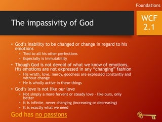 The impassivity of God
• God’s inability to be changed or change in regard to his
emotions
• Tied to all his other perfections
• Especially is Immutability
• Though God is not devoid of what we know of emotions,
His emotions are not expressed in any “changing” fashion
• His wrath, love, mercy, goodness are expressed constantly and
without change
• He is wholly active in these things
• God’s love is not like our love
• Not simply a more fervent or steady love – like ours, only
better
• It is infinite, never changing (increasing or decreasing)
• It is exactly what we need
God has no passions
WCF
2.1
Foundations
 