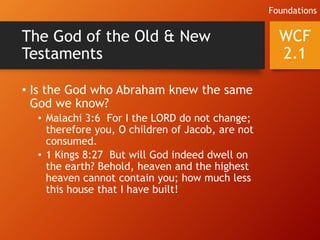 The God of the Old & New
Testaments
• Is the God who Abraham knew the same
God we know?
• Malachi 3:6 For I the LORD do not change;
therefore you, O children of Jacob, are not
consumed.
• 1 Kings 8:27 But will God indeed dwell on
the earth? Behold, heaven and the highest
heaven cannot contain you; how much less
this house that I have built!
WCF
2.1
Foundations
 