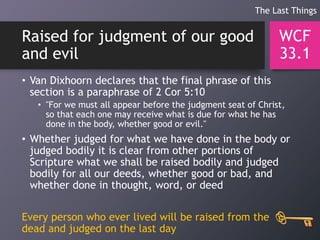 Raised for judgment of our good
and evil
• Van Dixhoorn declares that the final phrase of this
section is a paraphrase of 2 Cor 5:10
• "For we must all appear before the judgment seat of Christ,
so that each one may receive what is due for what he has
done in the body, whether good or evil."
• Whether judged for what we have done in the body or
judged bodily it is clear from other portions of
Scripture what we shall be raised bodily and judged
bodily for all our deeds, whether good or bad, and
whether done in thought, word, or deed
Every person who ever lived will be raised from the
dead and judged on the last day
WCF
33.1
The Last Things
 
