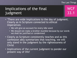 Implications of the final
judgment
• "There are wide implications to the day of judgment.
Clearly as in Scripture connected to ethical
imperatives
• We will give an account for every idle word
• We should not make a brother stumble because by our words
we shall be justified or condemned
• Clearly as Scripture consistently teaches and as this
confession ably summarizes that teaching, we will
only stand in the judgment by the righteousness of
Christ
• Implications of the current judgment to ponder our
present way of life?
WCF
33.1
The Last Things
 