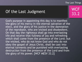 Of the Last Judgment
God's purpose in appointing this day is to manifest
the glory of his mercy in the eternal salvation of the
elect, and the glory of his justice in the damnation
of the reprobate, who are wicked and disobedient.
On that day the righteous shall go into everlasting
life and receive that fullness of joy and refreshing
which shall come from the presence of the Lord; but
the wicked, who do not know God and who do not
obey the gospel of Jesus Christ, shall be cast into
eternal torments and be punished with everlasting
destruction from the presence of the Lord and from
the glory of his power. [WCF MESV 33.2]
WCF
33.2
The Last Things
 
