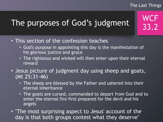 The purposes of God’s judgment
• This section of the confession teaches
• God's purpose in appointing this day is the manifestation of
his glorious justice and grace
• The righteous and wicked will then enter upon their eternal
reward
• Jesus picture of judgment day using sheep and goats,
(Mt 25:31-46)
• The sheep are blessed by the Father and ushered into their
eternal inheritance
• The goats are cursed, commanded to depart from God and to
enter the eternal fire first prepared for the devil and his
angels
• "The most surprising aspect to Jesus' account of the
day is that both groups contest what they deserve"
WCF
33.2
The Last Things
 