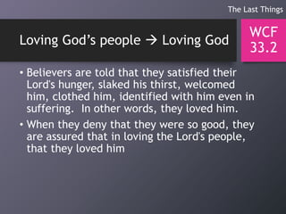Loving God’s people  Loving God
• Believers are told that they satisfied their
Lord's hunger, slaked his thirst, welcomed
him, clothed him, identified with him even in
suffering. In other words, they loved him.
• When they deny that they were so good, they
are assured that in loving the Lord's people,
that they loved him
WCF
33.2
The Last Things
 