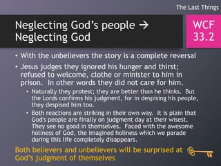 Neglecting God’s people 
Neglecting God
• With the unbelievers the story is a complete reversal
• Jesus judges they ignored his hunger and thirst;
refused to welcome, clothe or minister to him in
prison. In other words they did not care for him.
• Naturally they protest; they are better than he thinks. But
the Lords confirms his judgment, for in despising his people,
they despised him too.
• Both reactions are striking in their own way. It is plain that
God's people are finally on judgment day at their wisest.
They see no good in themselves. Faced with the awesome
holiness of God, the imagined holiness which we parade
during this life completely disappears.
Both believers and unbelievers will be surprised at
God’s judgment of themselves
WCF
33.2
The Last Things
 