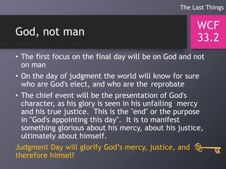 God, not man
• The first focus on the final day will be on God and not
on man
• On the day of judgment the world will know for sure
who are God's elect, and who are the reprobate
• The chief event will be the presentation of God's
character, as his glory is seen in his unfailing mercy
and his true justice. This is the "end" or the purpose
in "God's appointing this day". It is to manifest
something glorious about his mercy, about his justice,
ultimately about himself.
Judgment Day will glorify God’s mercy, justice, and
therefore himself
WCF
33.2
The Last Things
 