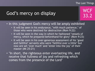 God’s mercy on display
• In this judgment God's mercy will be amply exhibited
• It will be seen in his endurance, "with much patience," of
those who were destined for destruction (Rom 9:22)
• It will be seen in the way in which he fashioned "vessels of
mercy, which he prepared beforehand for glory" (Rom 9:23)
• It will be seen in his over-generous assessment of his "good
and faithful" servants who were "faithful over a little" but
now are set "over much" and "enter into the joy" of their
master (Mt 25:21)
• "In short, the righteous enter everlasting life, and
receive that fullness of joy and refreshing which
comes from the presence of the Lord"
WCF
33.2
The Last Things
 