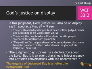 God’s justice on display
• In this judgment, God's justice will also be on display,
a grim spectacle that all will see
• Those with a hard and impenitent heart will be judged, "each
one according to his works (Rom 2:5-6)
• These are the people who will be shown wrath; people
"prepared for destruction" (Rom 9:22)
• "They will suffer the punishment of eternal destruction, away
from the presence of the Lord and from the glory of his
might" (2 Thess 1:9)
• "The judgment day is primarily a declaration about
the Lord. But it is an event that should inject urgency
into Christian conversations with the unconverted.“
The urgency of Judgment Day is an effective
evangelistic tool
WCF
33.2
The Last Things
 
