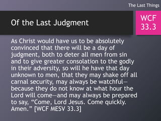 Of the Last Judgment
As Christ would have us to be absolutely
convinced that there will be a day of
judgment, both to deter all men from sin
and to give greater consolation to the godly
in their adversity, so will he have that day
unknown to men, that they may shake off all
carnal security, may always be watchful—
because they do not know at what hour the
Lord will come—and may always be prepared
to say, “Come, Lord Jesus. Come quickly.
Amen.” [WCF MESV 33.3]
WCF
33.3
The Last Things
 