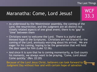 Maranatha: Come, Lord Jesus!
• As understood by the Westminster assembly, the coming of the
Lord, the resurrection, and the judgment are all distinct but
closely related aspects of one great event; there is no "gap" in
"time" between them
• Christians want to welcome the Lord. There is a joyful and
blessed hope of the Scriptures. Christians are not braced for the
coming of the Lord, anxiously worrying about his arrival. We are
eager for his coming, hoping to be the generation that will hold
the door open for him (Luke 12:36).
• And since it is sure that he is coming momentarily, as God counts
his moments, we always want to be praying, "Come, Lord Jesus!
Come quickly." (Rev. 22:20)
Because of the Lord Jesus Christ, believers can look forward to
Judgment Day without fear and with certain hope of salvation
WCF
33.3
The Last Things
 