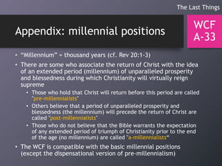 Appendix: millennial positions
• “Millennium” = thousand years (cf. Rev 20:1-3)
• There are some who associate the return of Christ with the idea
of an extended period (millennium) of unparalleled prosperity
and blessedness during which Christianity will virtually reign
supreme
• Those who hold that Christ will return before this period are called
"pre-millennialists"
• Others believe that a period of unparalleled prosperity and
blessedness (the millennium) will precede the return of Christ are
called "post-millennialists"
• Those who do not believe that the Bible warrants the expectation
of any extended period of triumph of Christianity prior to the end
of the age (no millennium) are called "a-millennialists“
• The WCF is compatible with the basic millennial positions
(except the dispensational version of pre-millennialism)
WCF
A-33
The Last Things
 