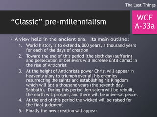“Classic” pre-millennialism
• A view held in the ancient era. Its main outline:
1. World history is to extend 6,000 years, a thousand years
for each of the days of creation
2. Toward the end of this period (the sixth day) suffering
and persecution of believers will increase until climax in
the rise of Antichrist
3. At the height of Antichrist's power Christ will appear in
heavenly glory to triumph over all his enemies
resurrecting the saints and establishing his Kingdom
which will last a thousand years (the seventh day,
Sabbath). During this period Jerusalem will be rebuilt,
the earth will prosper, and there will be universal peace.
4. At the end of this period the wicked will be raised for
the final judgment
5. Finally the new creation will appear
WCF
A-33a
The Last Things
 