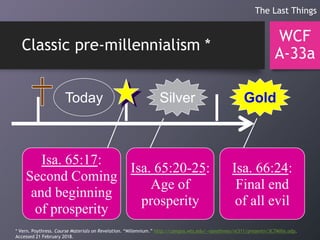 Classic pre-millennialism *
WCF
A-33a
The Last Things
Today GoldSilver
Isa. 65:17:
Second Coming
and beginning
of prosperity
Isa. 65:20-25:
Age of
prosperity
Isa. 66:24:
Final end
of all evil
* Vern. Poythress. Course Materials on Revelation. “Millennium.” http://campus.wts.edu/~vpoythress/nt311/presentn/3C7Mille.odp.
Accessed 21 February 2018.
 