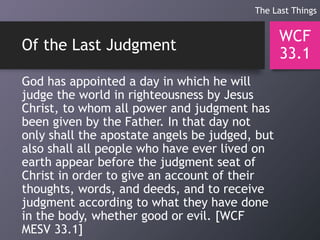 Of the Last Judgment
God has appointed a day in which he will
judge the world in righteousness by Jesus
Christ, to whom all power and judgment has
been given by the Father. In that day not
only shall the apostate angels be judged, but
also shall all people who have ever lived on
earth appear before the judgment seat of
Christ in order to give an account of their
thoughts, words, and deeds, and to receive
judgment according to what they have done
in the body, whether good or evil. [WCF
MESV 33.1]
WCF
33.1
The Last Things
 