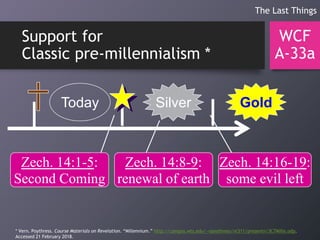 Support for
Classic pre-millennialism *
WCF
A-33a
The Last Things
Today GoldSilver
Zech. 14:1-5:
Second Coming
Zech. 14:8-9:
renewal of earth
Zech. 14:16-19:
some evil left
* Vern. Poythress. Course Materials on Revelation. “Millennium.” http://campus.wts.edu/~vpoythress/nt311/presentn/3C7Mille.odp.
Accessed 21 February 2018.
 