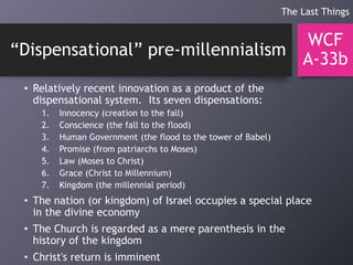 “Dispensational” pre-millennialism
• Relatively recent innovation as a product of the
dispensational system. Its seven dispensations:
1. Innocency (creation to the fall)
2. Conscience (the fall to the flood)
3. Human Government (the flood to the tower of Babel)
4. Promise (from patriarchs to Moses)
5. Law (Moses to Christ)
6. Grace (Christ to Millennium)
7. Kingdom (the millennial period)
• The nation (or kingdom) of Israel occupies a special place
in the divine economy
• The Church is regarded as a mere parenthesis in the
history of the kingdom
• Christ's return is imminent
WCF
A-33b
The Last Things
 