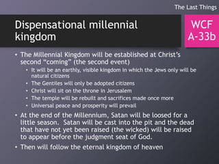 Dispensational millennial
kingdom
• The Millennial Kingdom will be established at Christ’s
second “coming” (the second event)
• It will be an earthly, visible kingdom in which the Jews only will be
natural citizens
• The Gentiles will only be adopted citizens
• Christ will sit on the throne in Jerusalem
• The temple will be rebuilt and sacrifices made once more
• Universal peace and prosperity will prevail
• At the end of the Millennium, Satan will be loosed for a
little season. Satan will be cast into the pit and the dead
that have not yet been raised (the wicked) will be raised
to appear before the judgment seat of God.
• Then will follow the eternal kingdom of heaven
WCF
A-33b
The Last Things
 