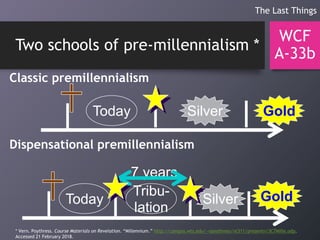 Two schools of pre-millennialism *
WCF
A-33b
The Last Things
Today GoldSilver
Classic premillennialism
Dispensational premillennialism
Today GoldSilver
Tribu-
lation
7 years
* Vern. Poythress. Course Materials on Revelation. “Millennium.” http://campus.wts.edu/~vpoythress/nt311/presentn/3C7Mille.odp.
Accessed 21 February 2018.
 