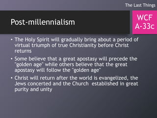 Post-millennialism
• The Holy Spirit will gradually bring about a period of
virtual triumph of true Christianity before Christ
returns
• Some believe that a great apostasy will precede the
"golden age" while others believe that the great
apostasy will follow the "golden age"
• Christ will return after the world is evangelized, the
Jews concerted and the Church established in great
purity and unity
WCF
A-33c
The Last Things
 