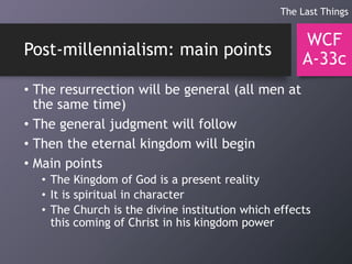 Post-millennialism: main points
• The resurrection will be general (all men at
the same time)
• The general judgment will follow
• Then the eternal kingdom will begin
• Main points
• The Kingdom of God is a present reality
• It is spiritual in character
• The Church is the divine institution which effects
this coming of Christ in his kingdom power
WCF
A-33c
The Last Things
 