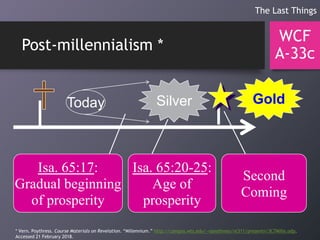 Post-millennialism *
WCF
A-33c
The Last Things
Today GoldSilver
Isa. 65:17:
Gradual beginning
of prosperity
Isa. 65:20-25:
Age of
prosperity
Second
Coming
* Vern. Poythress. Course Materials on Revelation. “Millennium.” http://campus.wts.edu/~vpoythress/nt311/presentn/3C7Mille.odp.
Accessed 21 February 2018.
 