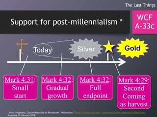 Support for post-millennialism *
WCF
A-33c
The Last Things
GoldSilverToday
Mark 4:31:
Small
start
Mark 4:32:
Gradual
growth
Mark 4:32:
Full
endpoint
Mark 4:29:
Second
Coming
as harvest
* Vern. Poythress. Course Materials on Revelation. “Millennium.” http://campus.wts.edu/~vpoythress/nt311/presentn/3C7Mille.odp.
Accessed 21 February 2018.
 