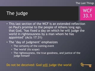 The judge
• This last section of the WCF is an extended reflection
on Paul's promise to the people of Athens long ago,
that God, "has fixed a day on which he will judge the
world in righteousness by a man whom he has
appointed" (Acts 17:31)
• The "day of judgment" emphasizes
• The certainty of the coming event
• The 'world' (its scope)
• The righteousness, the true goodness, and justice of the
judge himself
Do not be deceived: God will judge the world
WCF
33.1
The Last Things
 
