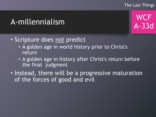 A-millennialism
• Scripture does not predict
• A golden age in world history prior to Christ's
return
• A golden age in history after Christ's return before
the final judgment
• Instead, there will be a progressive maturation
of the forces of good and evil
WCF
A-33d
The Last Things
 