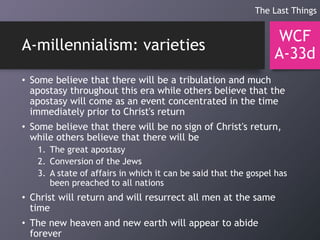 A-millennialism: varieties
• Some believe that there will be a tribulation and much
apostasy throughout this era while others believe that the
apostasy will come as an event concentrated in the time
immediately prior to Christ's return
• Some believe that there will be no sign of Christ's return,
while others believe that there will be
1. The great apostasy
2. Conversion of the Jews
3. A state of affairs in which it can be said that the gospel has
been preached to all nations
• Christ will return and will resurrect all men at the same
time
• The new heaven and new earth will appear to abide
forever
WCF
A-33d
The Last Things
 