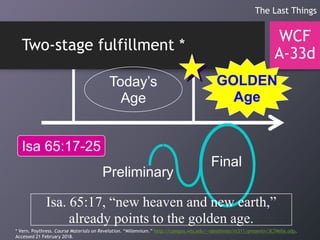 Two-stage fulfillment *
WCF
A-33d
The Last Things
Today’s
Age
GOLDEN
Age
Isa 65:17-25
Isa. 65:17, “new heaven and new earth,”
already points to the golden age.
Preliminary
Final
* Vern. Poythress. Course Materials on Revelation. “Millennium.” http://campus.wts.edu/~vpoythress/nt311/presentn/3C7Mille.odp.
Accessed 21 February 2018.
 