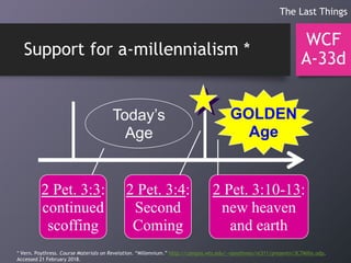 Support for a-millennialism *
WCF
A-33d
The Last Things
Today’s
Age
GOLDEN
Age
2 Pet. 3:3:
continued
scoffing
2 Pet. 3:4:
Second
Coming
2 Pet. 3:10-13:
new heaven
and earth
* Vern. Poythress. Course Materials on Revelation. “Millennium.” http://campus.wts.edu/~vpoythress/nt311/presentn/3C7Mille.odp.
Accessed 21 February 2018.
 