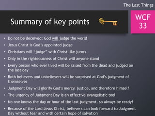 Summary of key points
WCF
33
• Do not be deceived: God will judge the world
• Jesus Christ is God’s appointed judge
• Christians will “judge” with Christ like jurors
• Only in the righteousness of Christ will anyone stand
• Every person who ever lived will be raised from the dead and judged on
the last day
• Both believers and unbelievers will be surprised at God’s judgment of
themselves
• Judgment Day will glorify God’s mercy, justice, and therefore himself
• The urgency of Judgment Day is an effective evangelistic tool
• No one knows the day or hour of the last judgment, so always be ready!
• Because of the Lord Jesus Christ, believers can look forward to Judgment
Day without fear and with certain hope of salvation
The Last Things
 