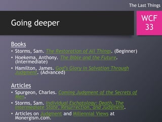 Going deeper
Books
• Storms, Sam. The Restoration of All Things. (Beginner)
• Hoekema, Anthony. The Bible and the Future.
(Intermediate)
• Hamilton, James. God’s Glory in Salvation Through
Judgment. (Advanced)
Articles
• Spurgeon, Charles. Coming Judgment of the Secrets of
Men.
• Storms, Sam. Individual Eschatology: Death, The
Intermediate State, Resurrection, and Judgment.
• Articles on Judgment and Millennial Views at
Monergism.com.
WCF
33
The Last Things
 