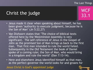 Christ the judge
• Jesus made it clear when speaking about himself, he has
been given "authority to execute judgment, because he is
the Son of Man" (Jn 5:22,27)
• Van Dixhoorn states that "The choice of biblical texts
offered here by the Westminster Assembly is very
significant. The self-reference of Jesus in the Gospel of
John as the promised Son of Man brings us back to the first
man. That first man intended to rule the world failed.
Subsequently in the Old Testament the book of Daniel
spoke of a coming ruler, the Son of Man, who would bring
in a kingdom and rule the world" (Dan 7:13-14).
• Here and elsewhere Jesus identified himself as that man,
as the perfect governor the world looks for and groans for
Jesus Christ is God’s appointed judge
WCF
33.1
The Last Things
 