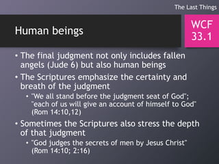 Human beings
• The final judgment not only includes fallen
angels (Jude 6) but also human beings
• The Scriptures emphasize the certainty and
breath of the judgment
• "We all stand before the judgment seat of God";
"each of us will give an account of himself to God"
(Rom 14:10,12)
• Sometimes the Scriptures also stress the depth
of that judgment
• "God judges the secrets of men by Jesus Christ"
(Rom 14:10; 2:16)
WCF
33.1
The Last Things
 