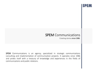 SPEMCommunications 
Creating stories since 1986. 
SPEM Communications is an agency, specialized in strategic communications 
consulting and implementation of communication projects. It operates since 1986 
and prides itself with a treasury of knowledge and experiences in the fields of 
communications and public relations. 
 
