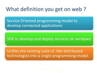 What definition you get on web ?
Service Oriented programming model to
develop connected applications


SDK to develop and deploy services on windows

Unifies the existing suite of .Net distributed
technologies into a single programming model.

                Microsoft Innovation & Practice Team,
                                              MSCoE     2
 