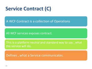 Service Contract (C)

A WCF Contract is a collection of Operations


All WCF services exposes contract.

This is a platform neutral and standard way to say , what
the service will do.

Defines , what a Service communicates.

20
 
