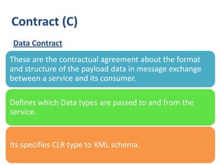 Contract (C)
Data Contract
These are the contractual agreement about the format
and structure of the payload data in message exchange
between a service and its consumer.

Defines which Data types are passed to and from the
service.


Its specifies CLR type to XML schema.
25
 